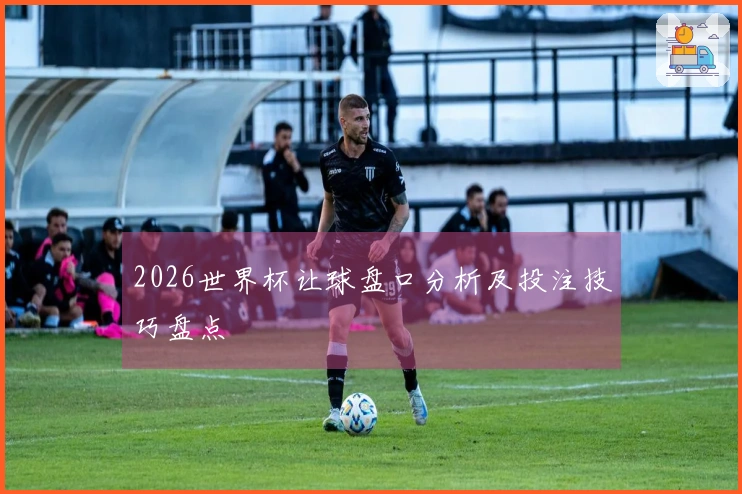 2026世界杯让球盘口分析及投注技巧盘点