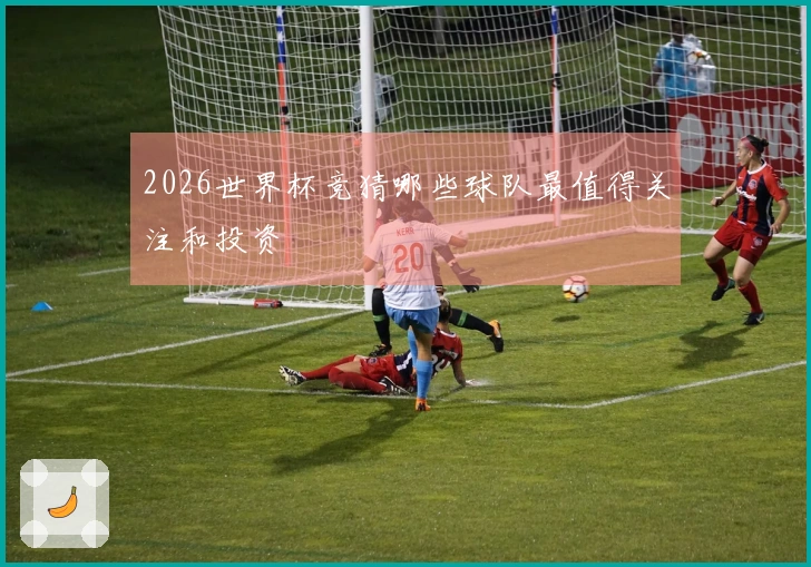2026世界杯竞猜哪些球队最值得关注和投资