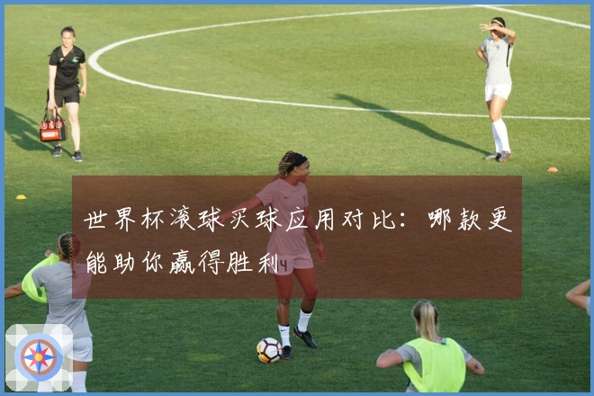 世界杯滚球买球应用对比：哪款更能助你赢得胜利